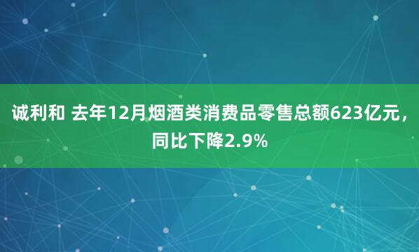 诚利和 去年12月烟酒类消费品零售总额623亿元，同比下降2.9%