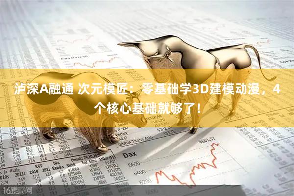 泸深A融通 次元模匠：零基础学3D建模动漫，4个核心基础就够了！