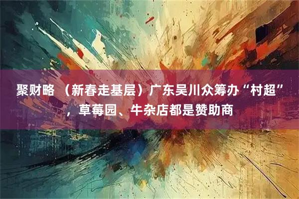 聚财略 （新春走基层）广东吴川众筹办“村超”，草莓园、牛杂店都是赞助商