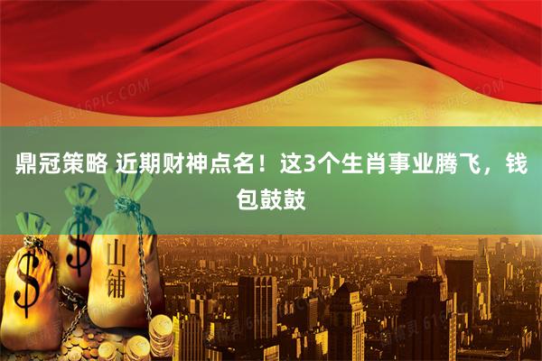 鼎冠策略 近期财神点名！这3个生肖事业腾飞，钱包鼓鼓