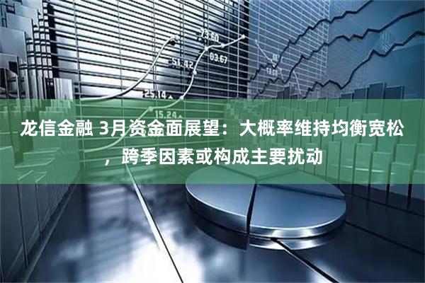 龙信金融 3月资金面展望：大概率维持均衡宽松，跨季因素或构成主要扰动