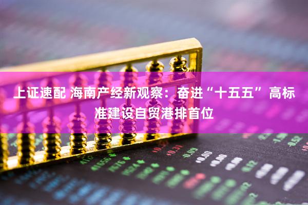 上证速配 海南产经新观察：奋进“十五五” 高标准建设自贸港排首位