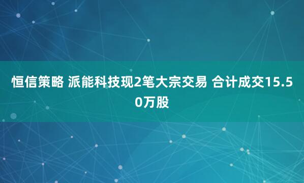 恒信策略 派能科技现2笔大宗交易 合计成交15.50万股