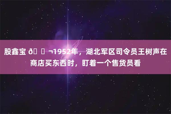 股鑫宝 🌬1952年，湖北军区司令员王树声在商店买东西时，盯着一个售货员看