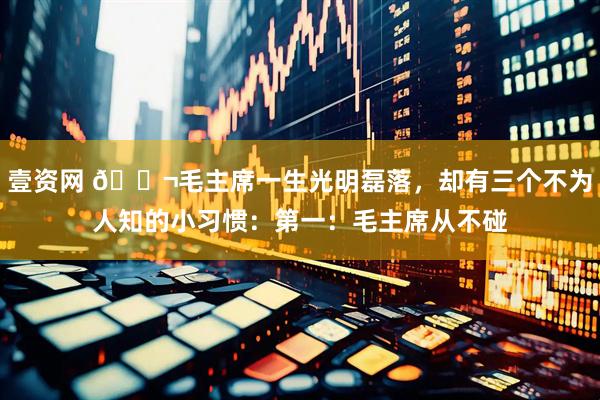 壹资网 🌬毛主席一生光明磊落，却有三个不为人知的小习惯：第一：毛主席从不碰
