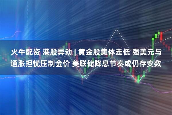 火牛配资 港股异动 | 黄金股集体走低 强美元与通胀担忧压制金价 美联储降息节奏或仍存变数
