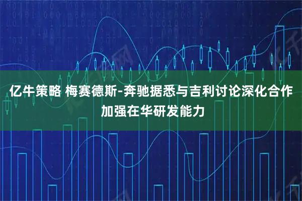 亿牛策略 梅赛德斯-奔驰据悉与吉利讨论深化合作 加强在华研发能力
