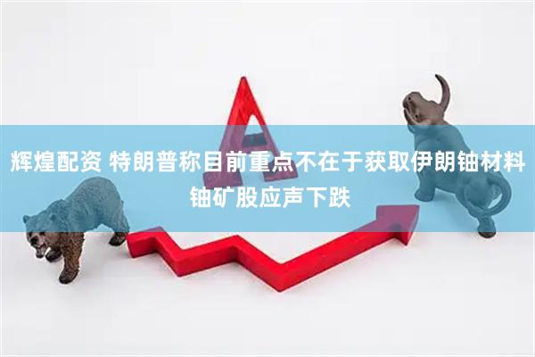 辉煌配资 特朗普称目前重点不在于获取伊朗铀材料 铀矿股应声下跌