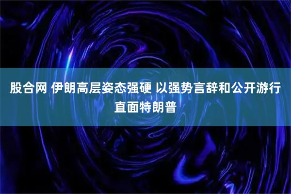 股合网 伊朗高层姿态强硬 以强势言辞和公开游行直面特朗普
