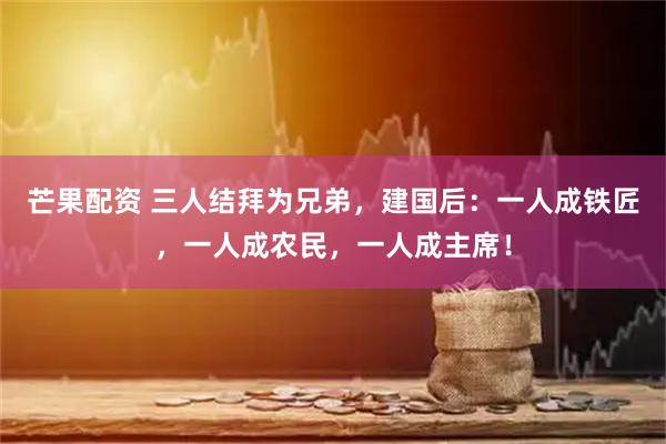 芒果配资 三人结拜为兄弟，建国后：一人成铁匠，一人成农民，一人成主席！