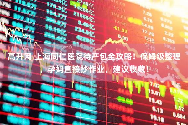 高升网 上海同仁医院待产包全攻略！保姆级整理，孕妈直接抄作业，建议收藏！