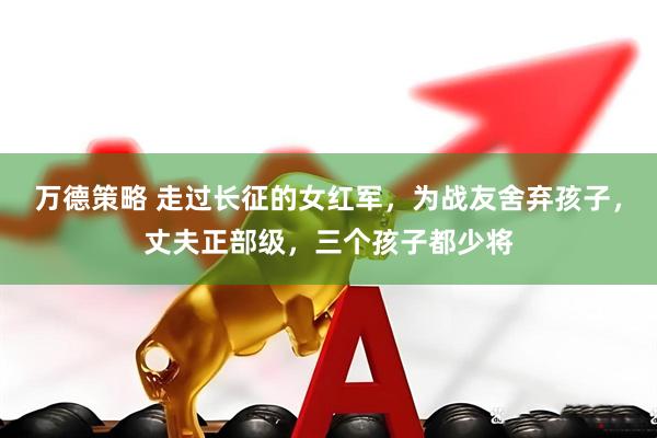 万德策略 走过长征的女红军，为战友舍弃孩子，丈夫正部级，三个孩子都少将