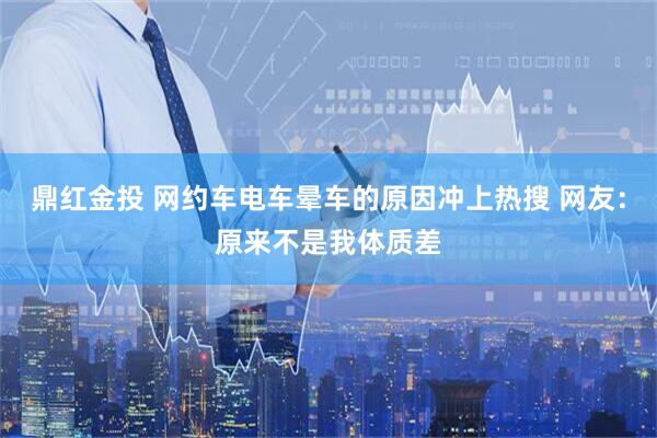 鼎红金投 网约车电车晕车的原因冲上热搜 网友：原来不是我体质差