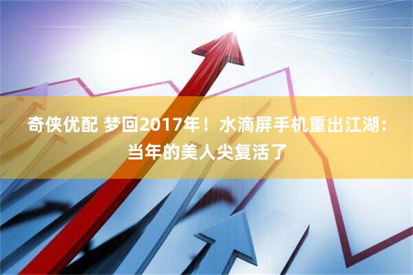 奇侠优配 梦回2017年！水滴屏手机重出江湖：当年的美人尖复活了