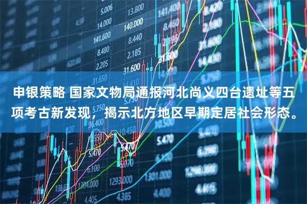 申银策略 国家文物局通报河北尚义四台遗址等五项考古新发现，揭示北方地区早期定居社会形态。