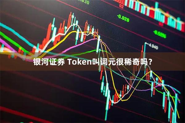 银河证券 Token叫词元很稀奇吗？