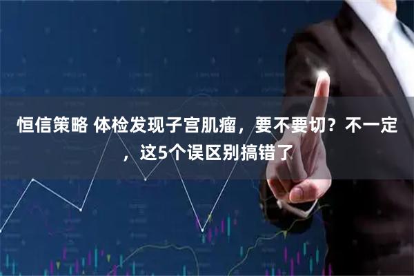 恒信策略 体检发现子宫肌瘤，要不要切？不一定，这5个误区别搞错了