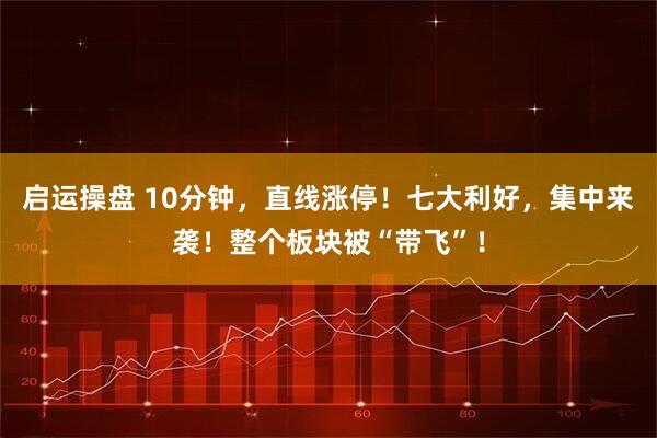 启运操盘 10分钟，直线涨停！七大利好，集中来袭！整个板块被“带飞”！
