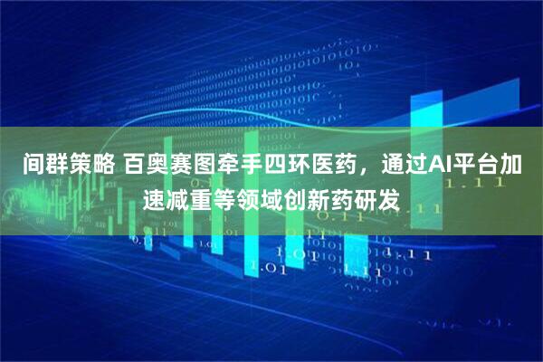 间群策略 百奥赛图牵手四环医药，通过AI平台加速减重等领域创新药研发