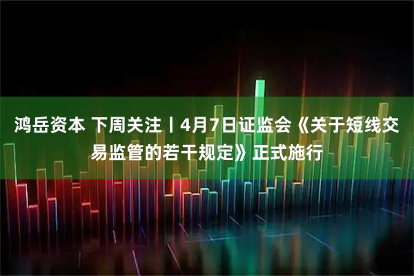 鸿岳资本 下周关注丨4月7日证监会《关于短线交易监管的若干规定》正式施行