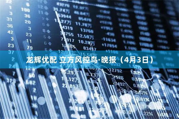龙辉优配 立方风控鸟·晚报（4月3日）