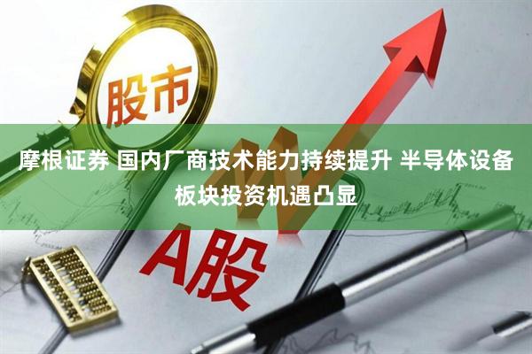 摩根证券 国内厂商技术能力持续提升 半导体设备板块投资机遇凸显