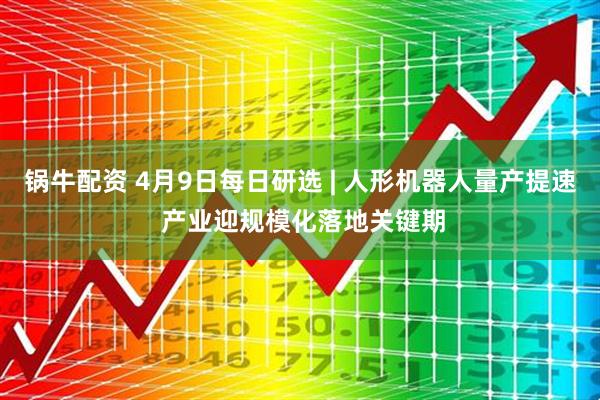 锅牛配资 4月9日每日研选 | 人形机器人量产提速 产业迎规模化落地关键期