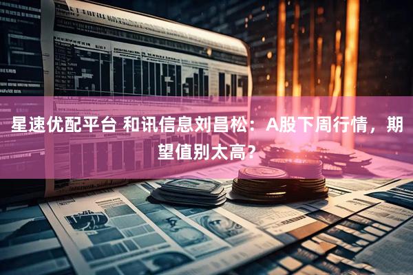 星速优配平台 和讯信息刘昌松：A股下周行情，期望值别太高？