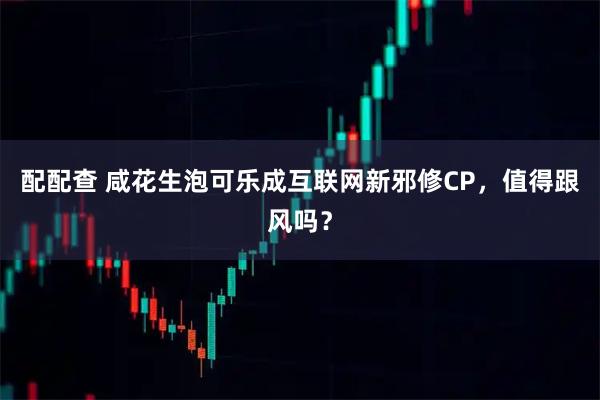 配配查 咸花生泡可乐成互联网新邪修CP，值得跟风吗？