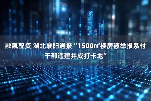 融凯配资 湖北襄阳通报“1500㎡楼房被举报系村干部违建并成打卡地”