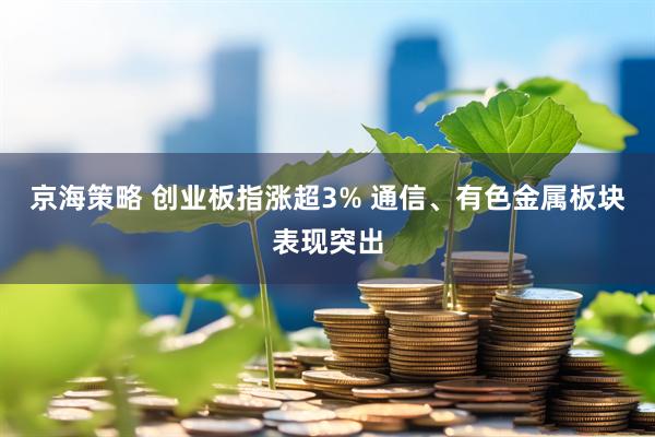 京海策略 创业板指涨超3% 通信、有色金属板块表现突出