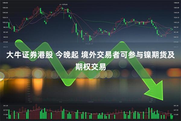 大牛证券港股 今晚起 境外交易者可参与镍期货及期权交易