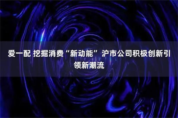 爱一配 挖掘消费“新动能” 沪市公司积极创新引领新潮流