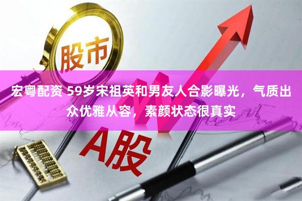 宏粤配资 59岁宋祖英和男友人合影曝光，气质出众优雅从容，素颜状态很真实