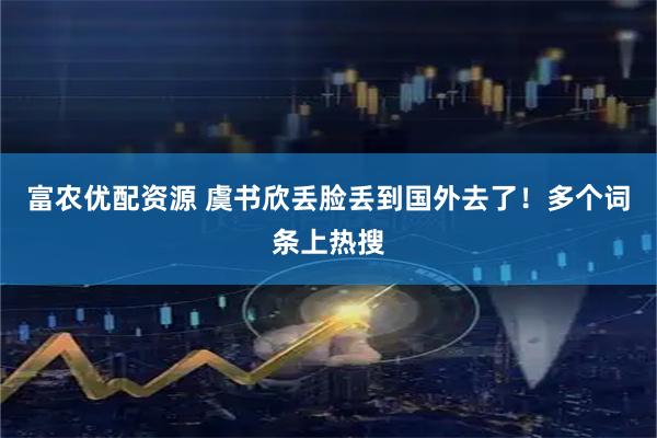 富农优配资源 虞书欣丢脸丢到国外去了！多个词条上热搜