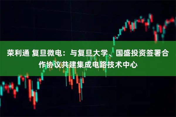 荣利通 复旦微电:与复旦大学、国盛投资签署合作协议共建集成电路技术中心