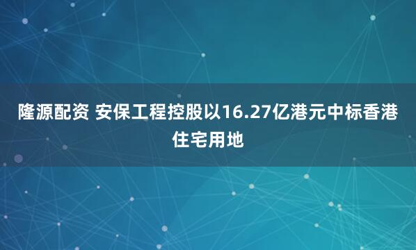 隆源配资 安保工程控股以16.27亿港元中标香港住宅用地