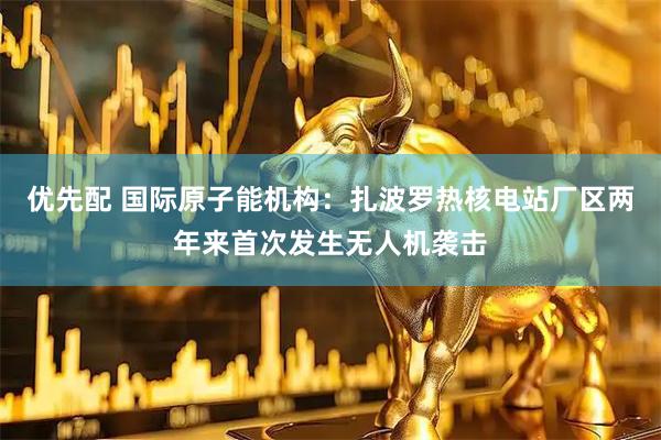 优先配 国际原子能机构：扎波罗热核电站厂区两年来首次发生无人机袭击