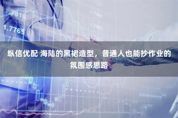 纵信优配 海陆的黑裙造型，普通人也能抄作业的氛围感思路