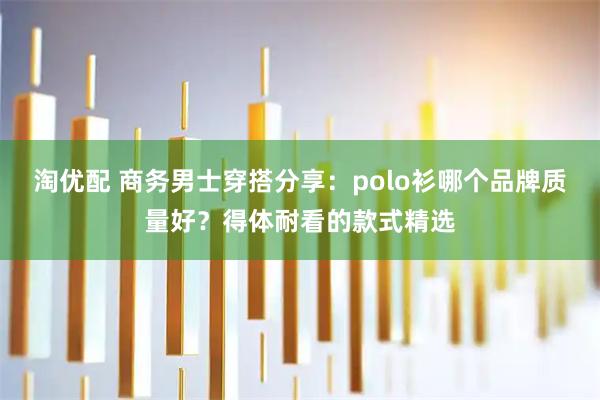 淘优配 商务男士穿搭分享：polo衫哪个品牌质量好？得体耐看的款式精选