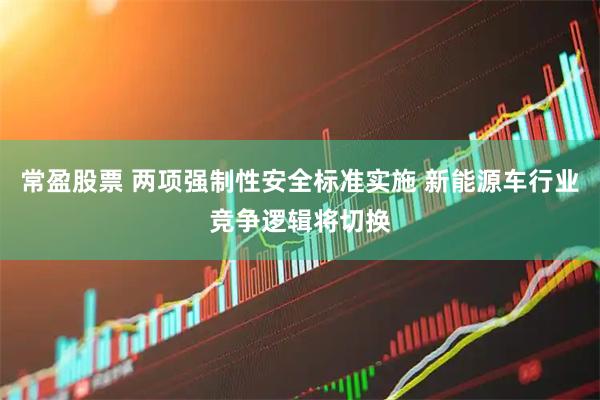 常盈股票 两项强制性安全标准实施 新能源车行业竞争逻辑将切换