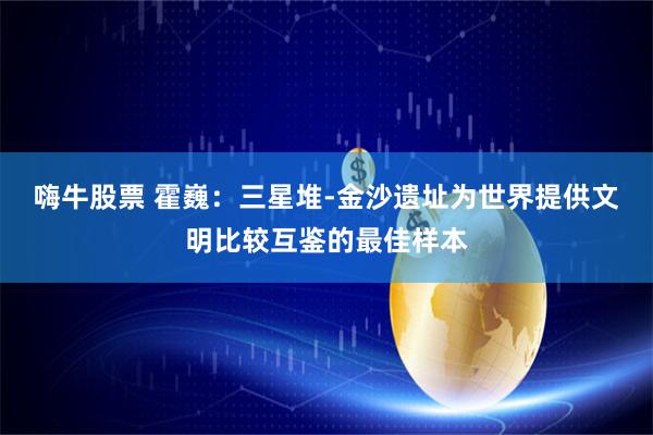 嗨牛股票 霍巍：三星堆-金沙遗址为世界提供文明比较互鉴的最佳样本