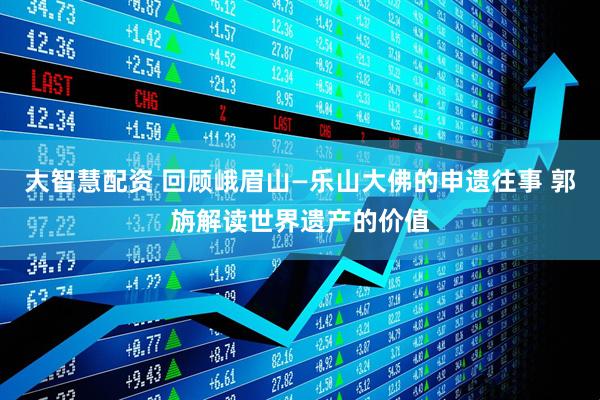 大智慧配资 回顾峨眉山—乐山大佛的申遗往事 郭旃解读世界遗产的价值