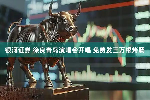 银河证券 徐良青岛演唱会开唱 免费发三万根烤肠