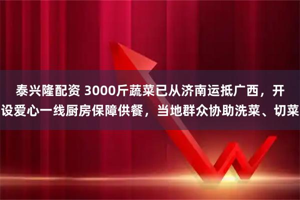 泰兴隆配资 3000斤蔬菜已从济南运抵广西,开设爱心一线厨房保障供餐,当地群众协助洗菜、切菜