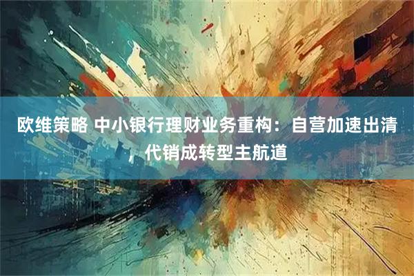 欧维策略 中小银行理财业务重构：自营加速出清，代销成转型主航道