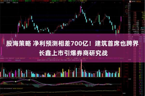 股海策略 净利预测相差700亿！建筑首席也跨界 长鑫上市引爆券商研究战